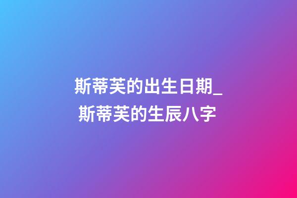 斯蒂芙的出生日期_ 斯蒂芙的生辰八字
